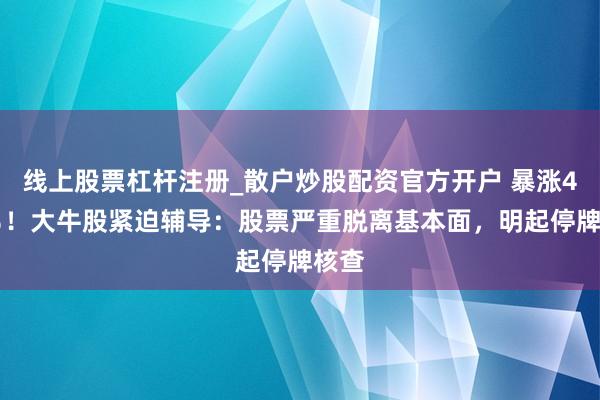 线上股票杠杆注册_散户炒股配资官方开户 暴涨405％！大牛股紧迫辅导：股票严重脱离基本面，明起停牌核查