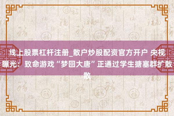 线上股票杠杆注册_散户炒股配资官方开户 央视曝光：致命游戏“梦回大唐”正通过学生搪塞群扩散