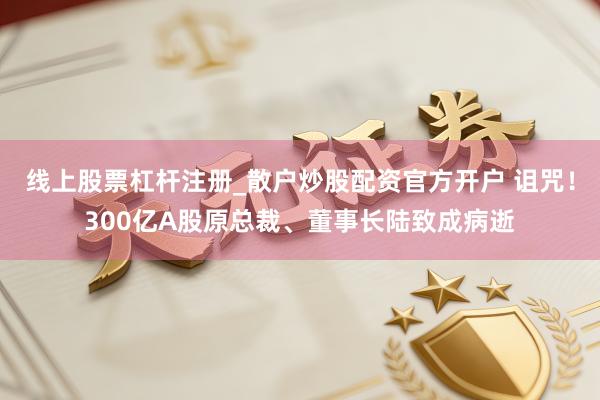 线上股票杠杆注册_散户炒股配资官方开户 诅咒！300亿A股原总裁、董事长陆致成病逝