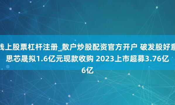 线上股票杠杆注册_散户炒股配资官方开户 破发股好意思芯晟拟1.6亿元现款收购 2023上市超募3.76亿