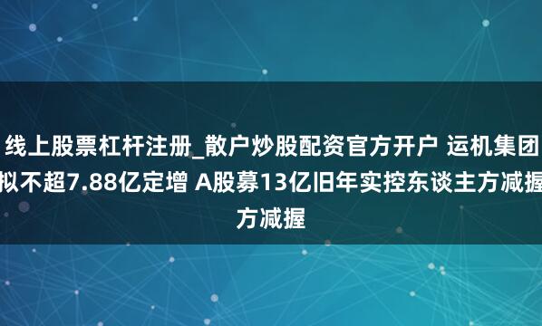 线上股票杠杆注册_散户炒股配资官方开户 运机集团拟不超7.88亿定增 A股募13亿旧年实控东谈主方减握