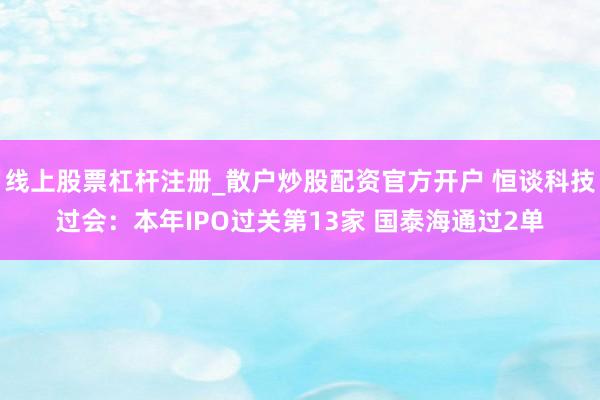 线上股票杠杆注册_散户炒股配资官方开户 恒谈科技过会：本年IPO过关第13家 国泰海通过2单
