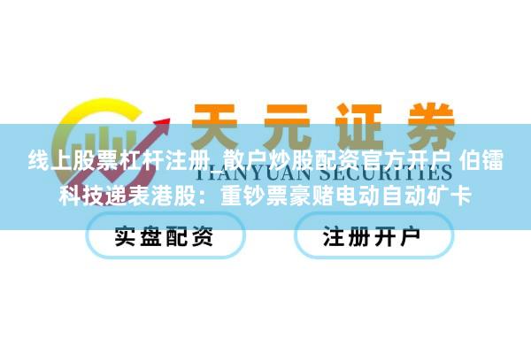 线上股票杠杆注册_散户炒股配资官方开户 伯镭科技递表港股：重钞票豪赌电动自动矿卡