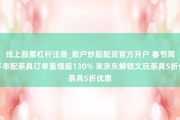 线上股票杠杆注册_散户炒股配资官方开户 春节周边手串配茶具订单量增超130% 来京东解锁文玩茶具5折优惠