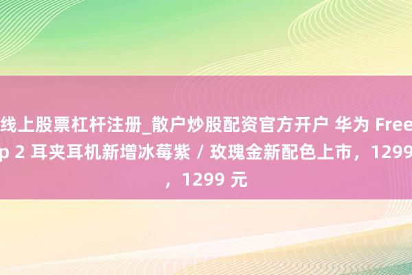 线上股票杠杆注册_散户炒股配资官方开户 华为 FreeClip 2 耳夹耳机新增冰莓紫 / 玫瑰金新配色上市，1299 元